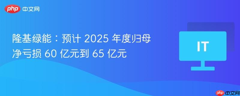 隆基绿能：预计 2025 年度归母净亏损 60 亿元到 65 亿元  第1张