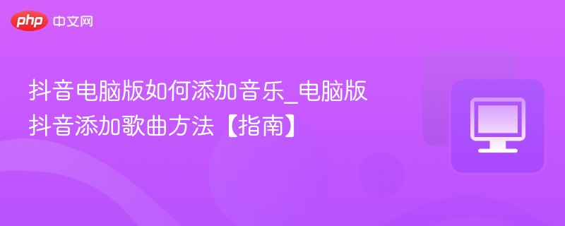 抖音电脑版如何添加音乐_电脑版抖音添加歌曲方法【指南】