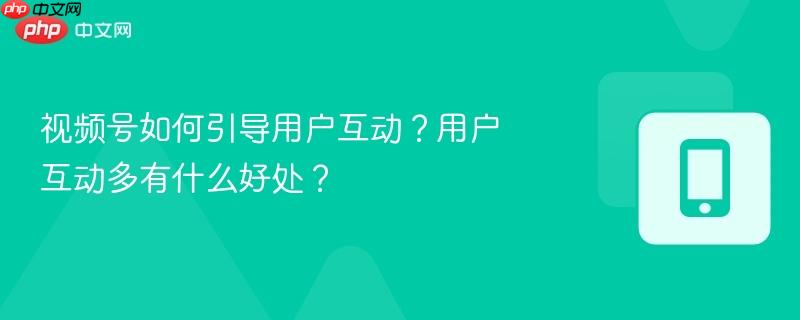 视频号如何引导用户互动？用户互动多有什么好处？  第1张