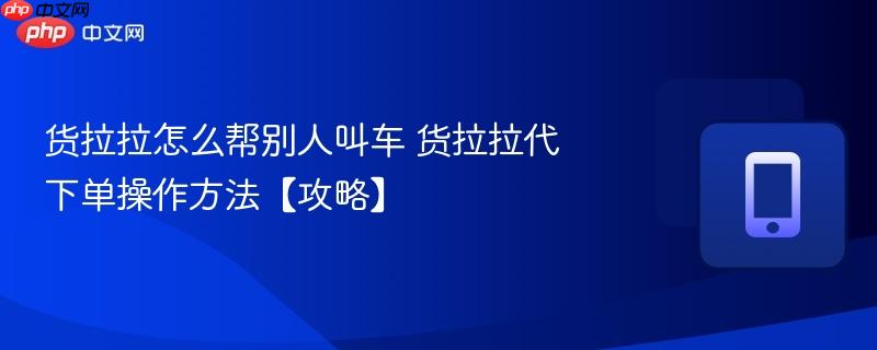 货拉拉怎么帮别人叫车 货拉拉代下单操作方法【攻略】  第1张