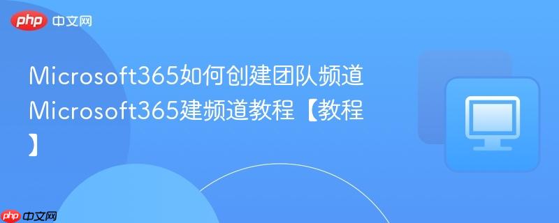 Microsoft365如何创建团队频道 Microsoft365建频道教程【教程】  第1张