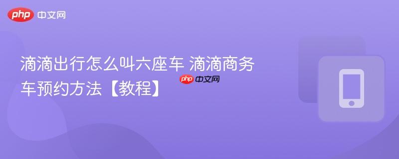 滴滴出行怎么叫六座车 滴滴商务车预约方法【教程】  第1张