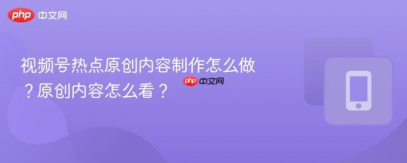视频号热点原创内容制作怎么做？原创内容怎么看？  第1张