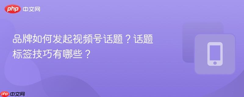 品牌如何发起视频号话题？话题标签技巧有哪些？  第1张