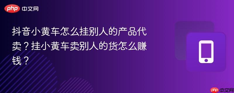 抖音小黄车怎么挂别人的产品代卖？挂小黄车卖别人的货怎么赚钱？  第1张