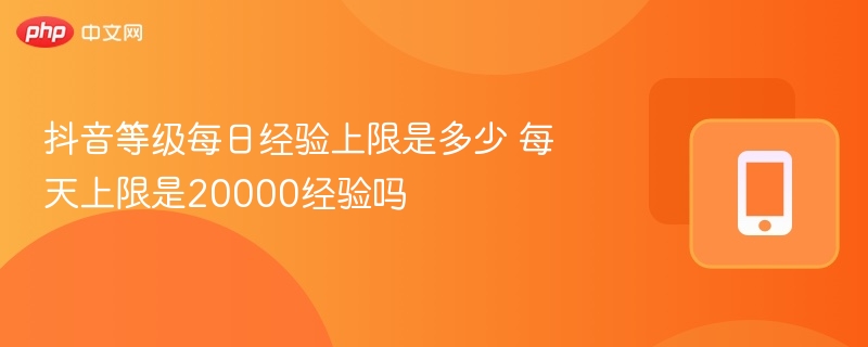 抖音等级每日经验上限是多少 每天上限是20000经验吗  第1张