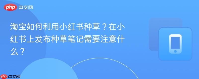 淘宝如何利用小红书种草？在小红书上发布种草笔记需要注意什么？  第1张