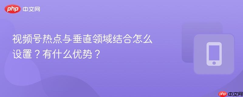 视频号热点与垂直领域结合怎么设置？有什么优势？  第1张