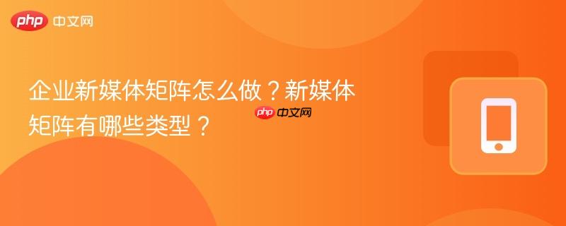 企业新媒体矩阵怎么做？新媒体矩阵有哪些类型？  第1张