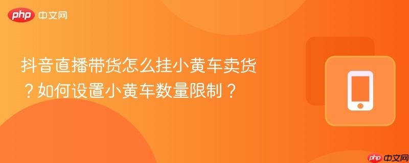 抖音直播带货怎么挂小黄车卖货?如何设置小黄车数量限制? 第1张 抖音直播带货怎么挂小黄车卖货?如何设置小黄车数量限制? 第1张