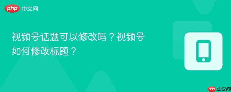 视频号话题可以修改吗？视频号如何修改标题？  第1张