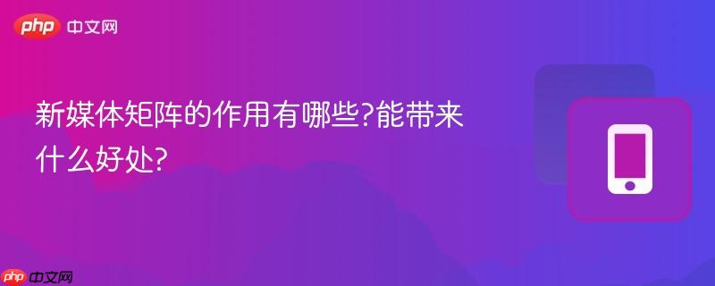 新媒体矩阵的作用有哪些?能带来什么好处?  第1张