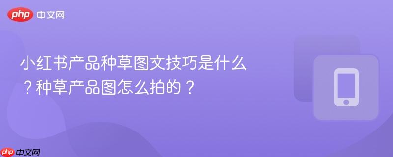 小红书产品种草图文技巧是什么？种草产品图怎么拍的？  第1张