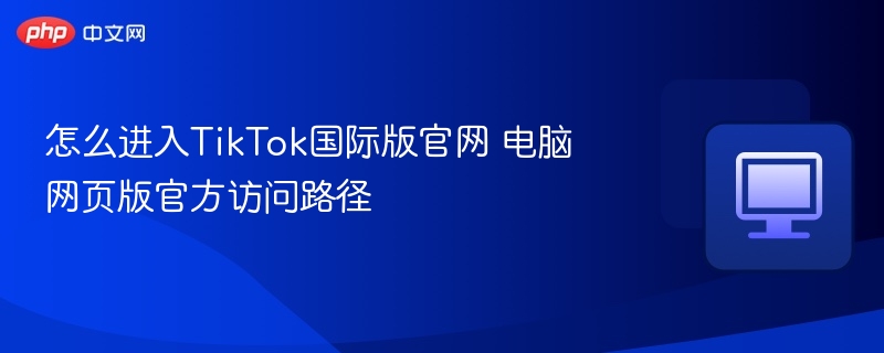 怎么进入TikTok国际版官网 电脑网页版官方访问路径