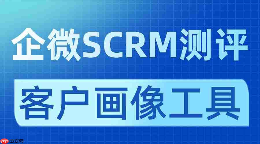 客户画像不准=白做私域？7款企微SCRM亲测：微伴客户画像让转化效率翻4倍！