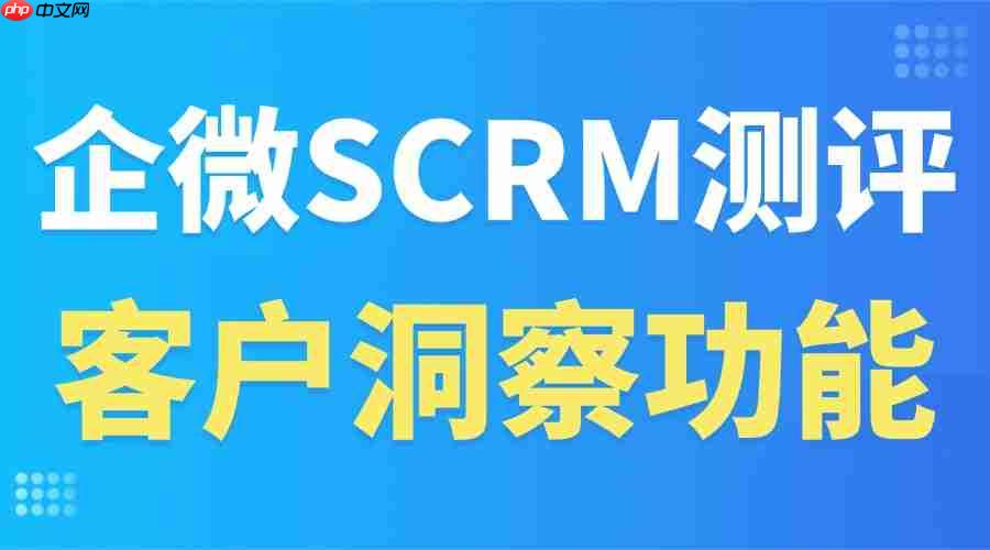 2025企微SCRM实测：谁能精准抓准客户需求？微伴客户洞察功能封神，5大行业验证