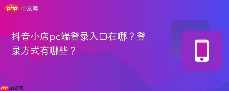抖音小店pc端登录入口在哪？登录方式有哪些？
