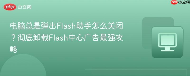 电脑总是弹出Flash助手怎么关闭？彻底卸载Flash中心广告最强攻略  第1张
