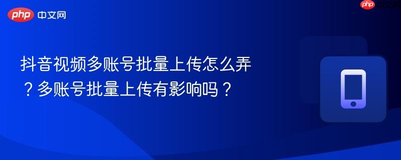 抖音视频多账号批量上传怎么弄？多账号批量上传有影响吗？  第1张