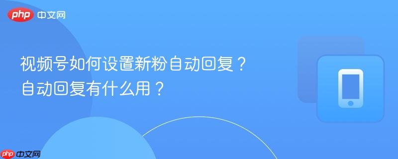 视频号如何设置新粉自动回复？自动回复有什么用？  第1张