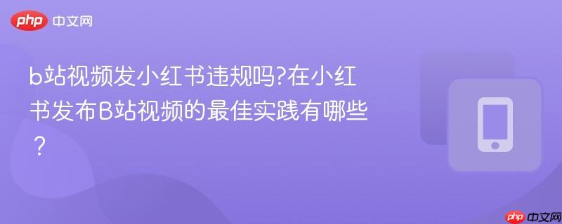 b站视频发小红书违规吗?在小红书发布B站视频的最佳实践有哪些？