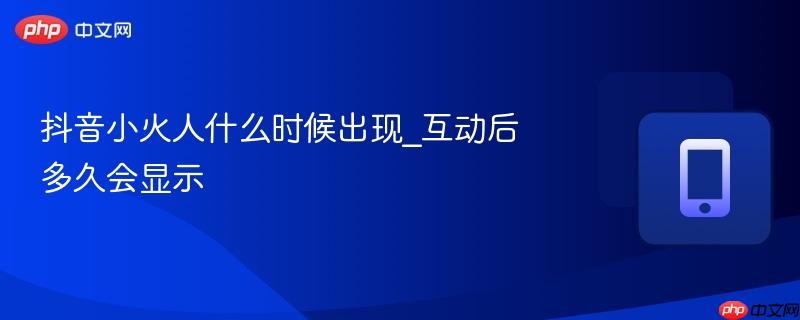 抖音小火人什么时候出现_互动后多久会显示  第1张