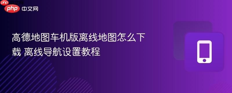 高德地图车机版离线地图怎么下载 离线导航设置教程  第1张