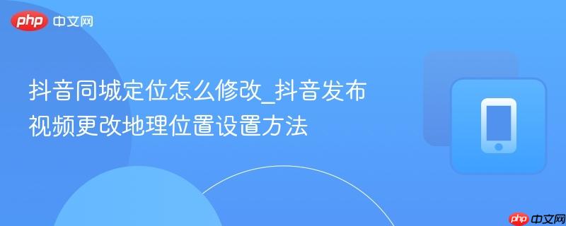 抖音同城定位怎么修改_抖音发布视频更改地理位置设置方法 第1张 抖音同城定位怎么修改_抖音发布视频更改地理位置设置方法 第1张