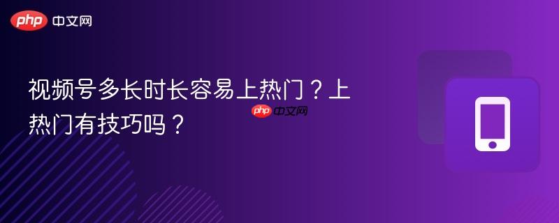 视频号多长时长容易上热门？上热门有技巧吗？