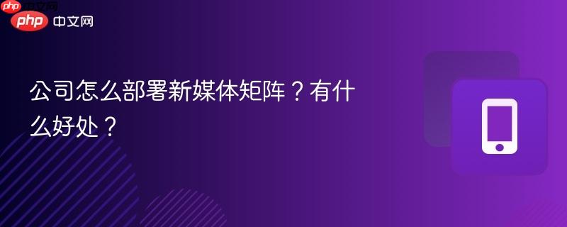 公司怎么部署新媒体矩阵？有什么好处？  第1张