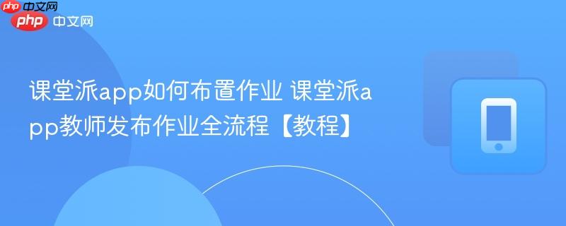 课堂派app如何布置作业 课堂派app教师发布作业全流程【教程】  第1张