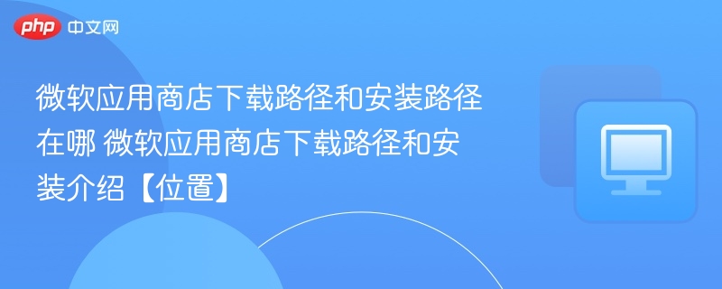 微软应用商店下载路径和安装路径在哪 微软应用商店下载路径和安装介绍【位置】  第1张