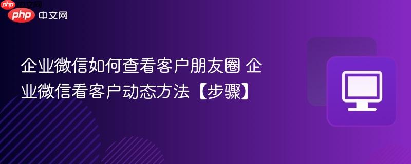 企业微信如何查看客户朋友圈 企业微信看客户动态方法【步骤】  第1张