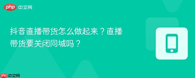 抖音直播带货怎么做起来？直播带货要关闭同城吗？  第1张