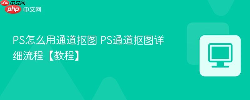 PS怎么用通道抠图 PS通道抠图详细流程【教程】 第1张 PS怎么用通道抠图 PS通道抠图详细流程【教程】 第1张