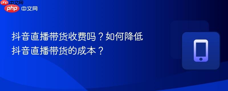 抖音直播带货收费吗？如何降低抖音直播带货的成本？  第1张