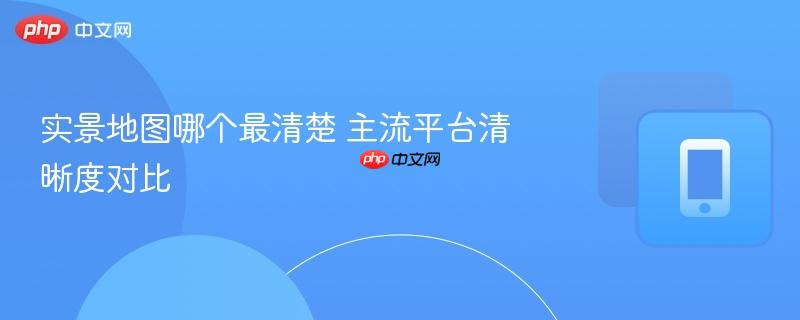 实景地图哪个最清楚 主流平台清晰度对比  第1张
