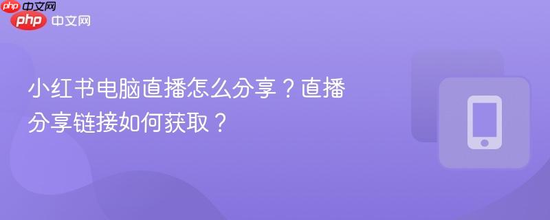 小红书电脑直播怎么分享？直播分享链接如何获取？  第1张
