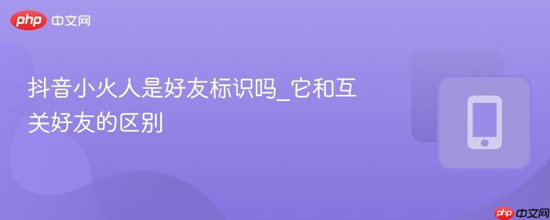 抖音小火人是好友标识吗_它和互关好友的区别  第1张