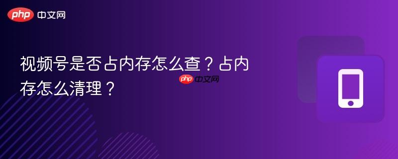 视频号是否占内存怎么查？占内存怎么清理？  第1张