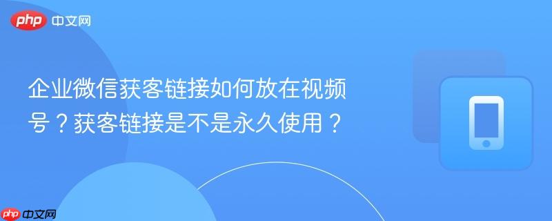 企业微信获客链接如何放在视频号？获客链接是不是永久使用？  第1张