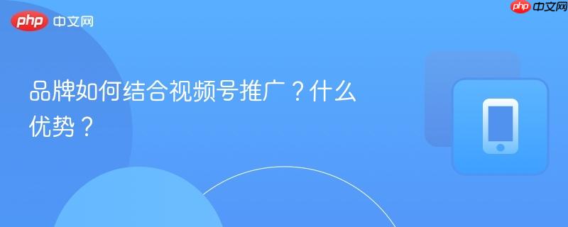 品牌如何结合视频号推广？什么优势？
