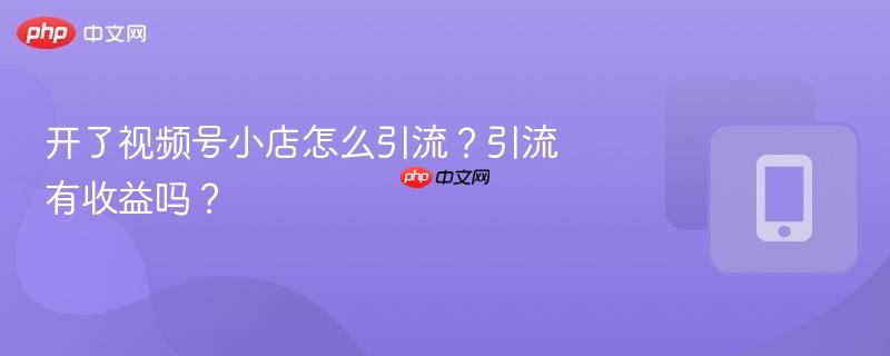 开了视频号小店怎么引流？引流有收益吗？