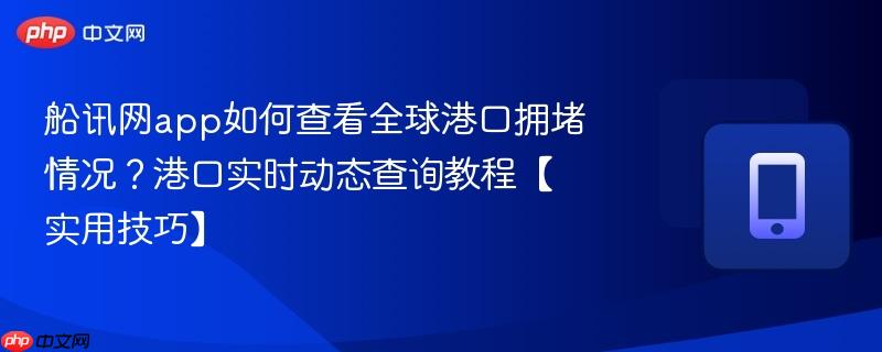 船讯网app如何查看全球港口拥堵情况？港口实时动态查询教程【实用技巧】
