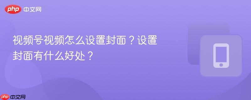 视频号视频怎么设置封面？设置封面有什么好处？  第1张