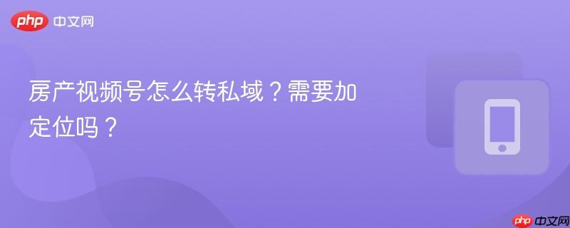 房产视频号怎么转私域？需要加定位吗？