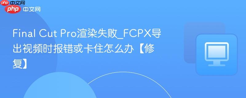 Final Cut Pro渲染失败_FCPX导出视频时报错或卡住怎么办【修复】