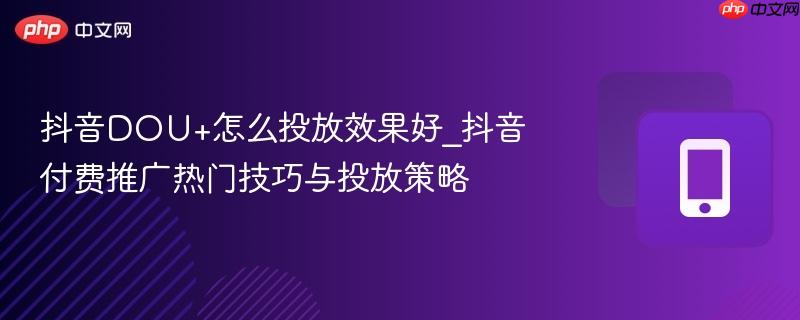 抖音DOU+怎么投放效果好_抖音付费推广热门技巧与投放策略