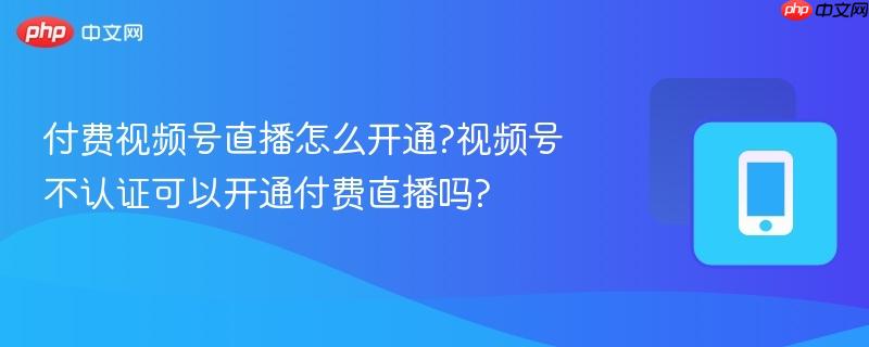 付费视频号直播怎么开通?视频号不认证可以开通付费直播吗?