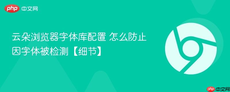 云朵浏览器字体库配置 怎么防止因字体被检测【细节】  第1张